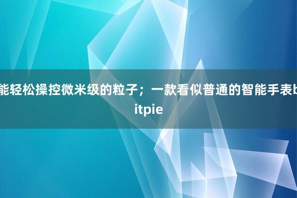 能轻松操控微米级的粒子；一款看似普通的智能手表bitpie